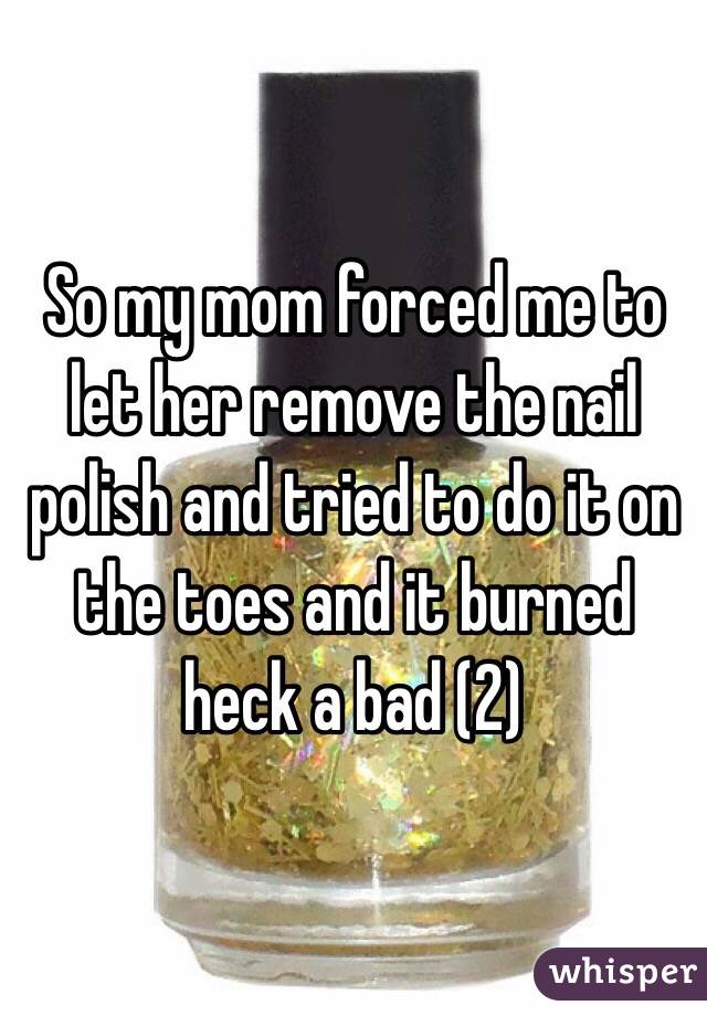 So my mom forced me to let her remove the nail polish and tried to do it on the toes and it burned heck a bad (2)