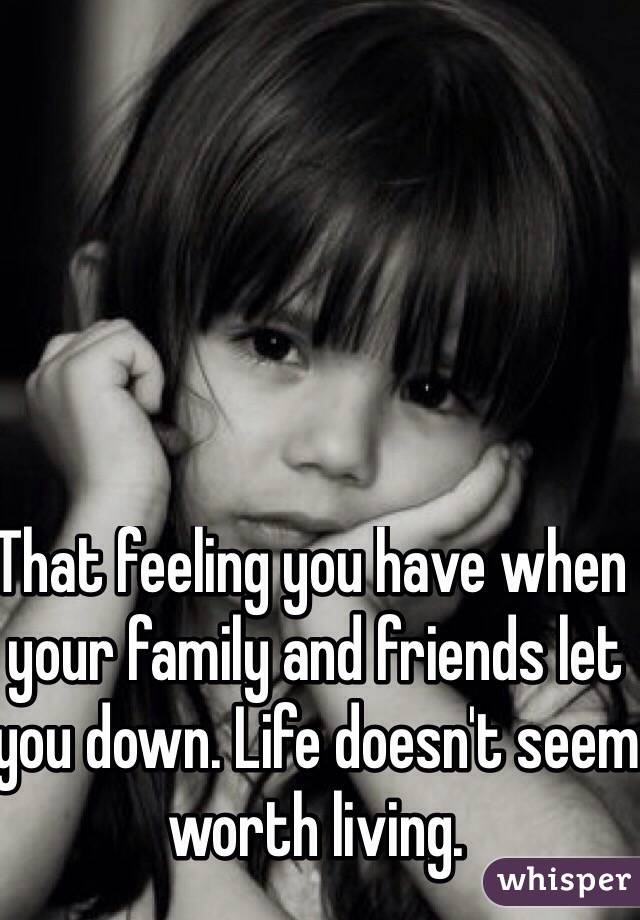 That feeling you have when your family and friends let you down. Life doesn't seem worth living. 