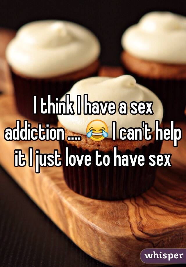 I think I have a sex addiction .... 😂 I can't help it I just love to have sex 