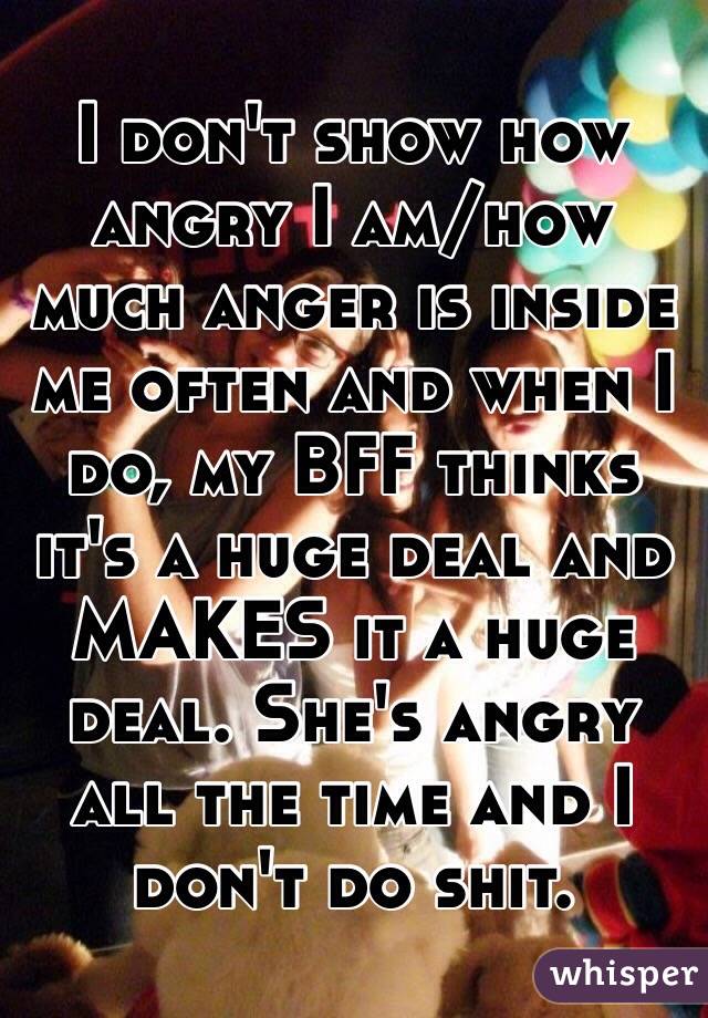 I don't show how angry I am/how much anger is inside me often and when I do, my BFF thinks it's a huge deal and MAKES it a huge deal. She's angry all the time and I don't do shit.