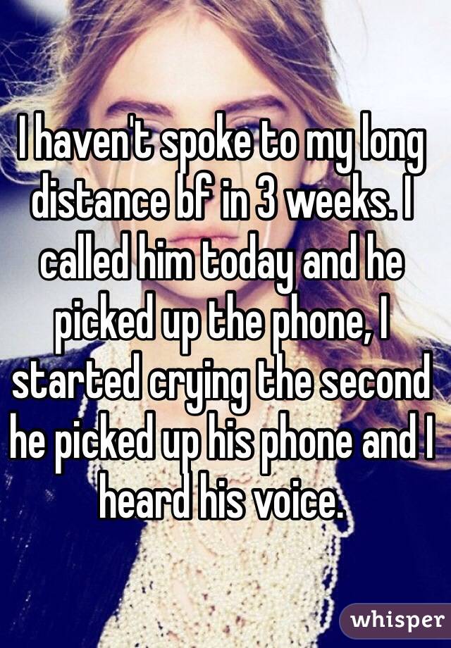 I haven't spoke to my long distance bf in 3 weeks. I called him today and he picked up the phone, I started crying the second he picked up his phone and I heard his voice.