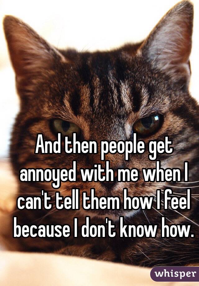 And then people get annoyed with me when I can't tell them how I feel because I don't know how. 