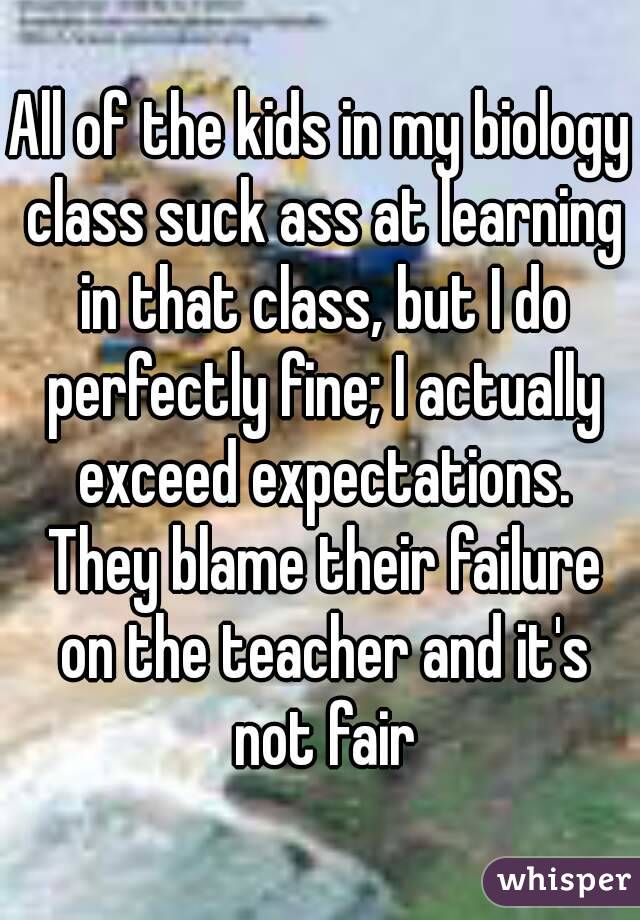 All of the kids in my biology class suck ass at learning in that class, but I do perfectly fine; I actually exceed expectations. They blame their failure on the teacher and it's not fair