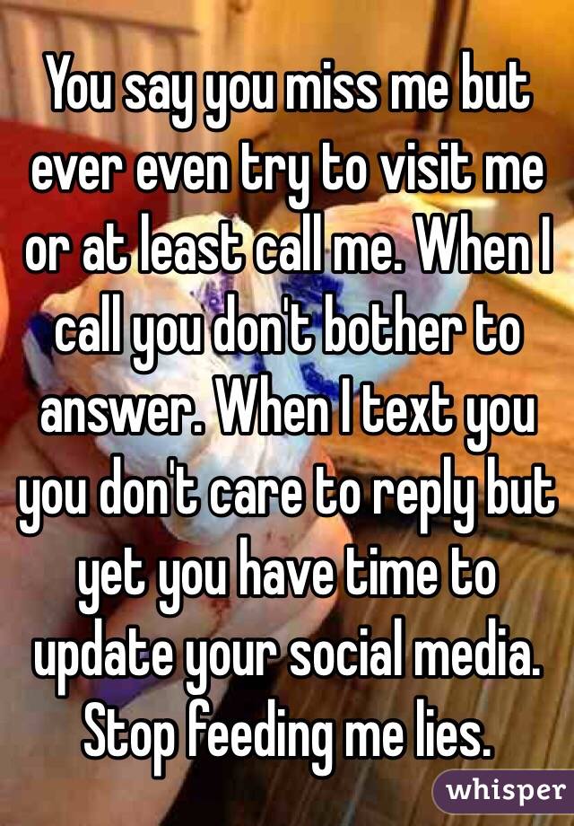 You say you miss me but ever even try to visit me or at least call me. When I call you don't bother to answer. When I text you you don't care to reply but yet you have time to update your social media. Stop feeding me lies. 