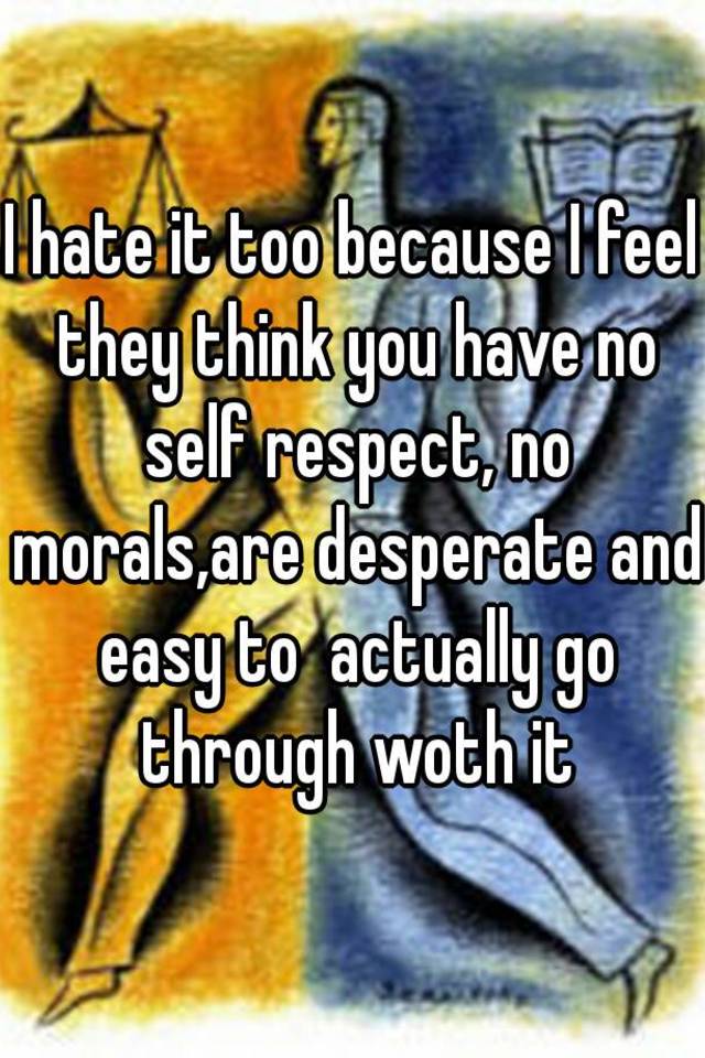 i-hate-it-too-because-i-feel-they-think-you-have-no-self-respect-no