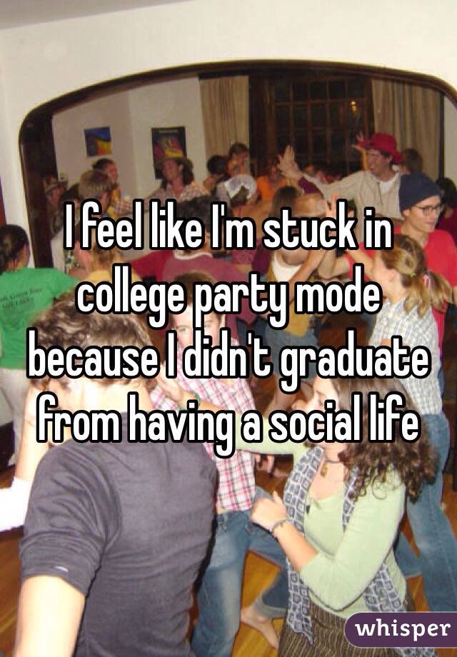 I feel like I'm stuck in college party mode because I didn't graduate from having a social life