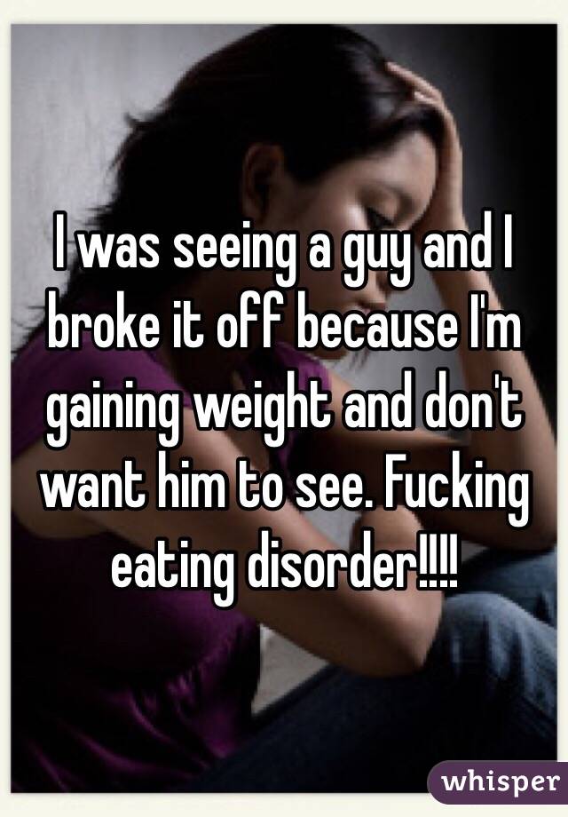 I was seeing a guy and I broke it off because I'm gaining weight and don't want him to see. Fucking eating disorder!!!! 