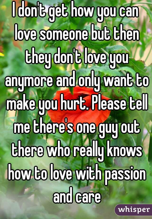 I don't get how you can love someone but then they don't love you anymore and only want to make you hurt. Please tell me there's one guy out there who really knows how to love with passion and care