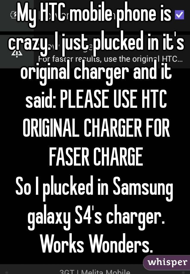 My HTC mobile phone is crazy. I just plucked in it's original charger and it said: PLEASE USE HTC ORIGINAL CHARGER FOR FASER CHARGE
So I plucked in Samsung galaxy S4's charger. Works Wonders.