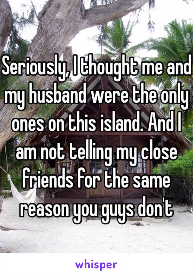 Seriously, I thought me and my husband were the only ones on this island. And I am not telling my close friends for the same reason you guys don't