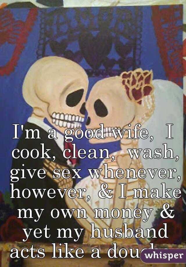 Im a good wife, I cook, clean, wash, give sex whenever, however, and I make