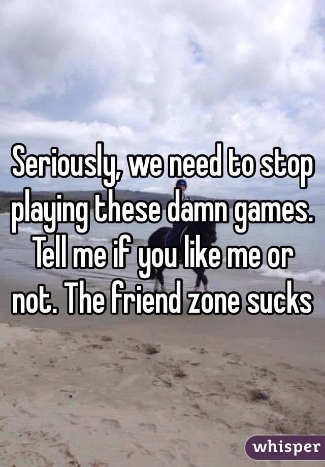 Seriously, we need to stop playing these damn games. Tell me if you like me or not. The friend zone sucks 