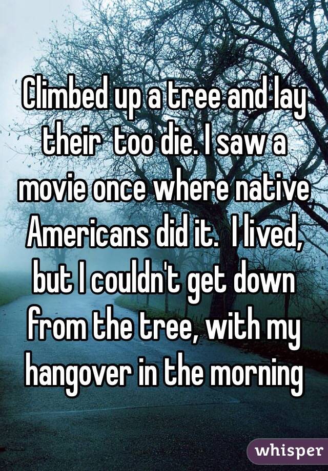 Climbed up a tree and lay their  too die. I saw a movie once where native Americans did it.  I lived, but I couldn't get down from the tree, with my hangover in the morning 