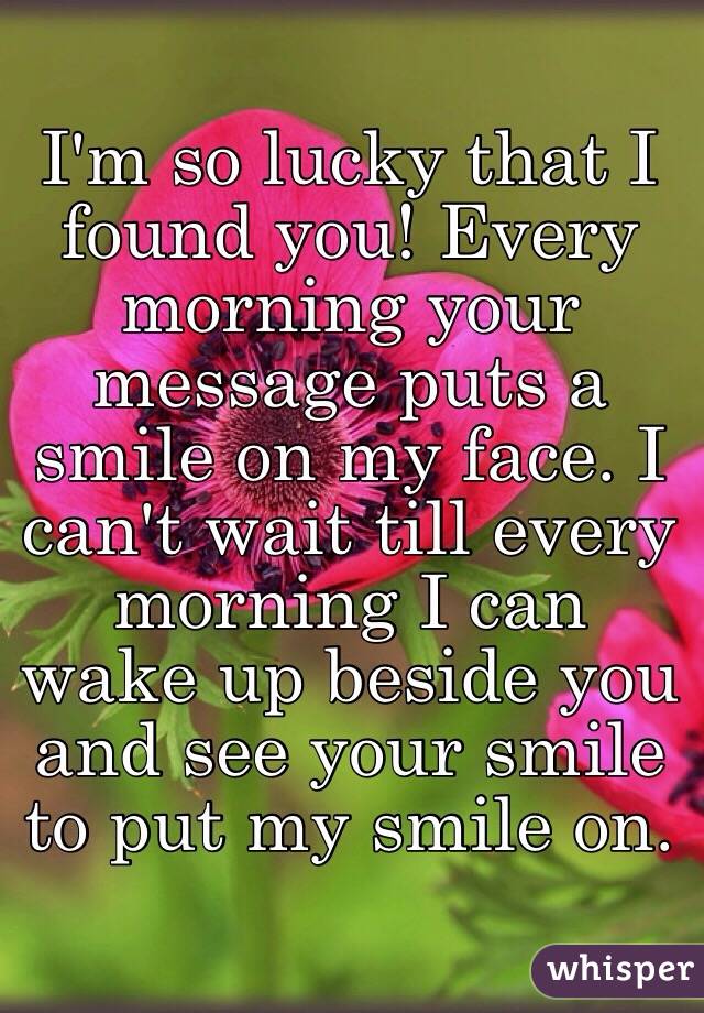 I'm so lucky that I found you! Every morning your message puts a smile on my face. I can't wait till every morning I can wake up beside you and see your smile to put my smile on.