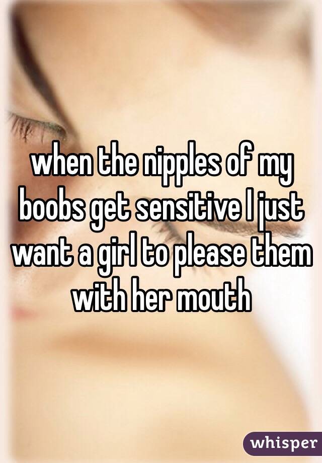 when the nipples of my boobs get sensitive I just want a girl to please them with her mouth