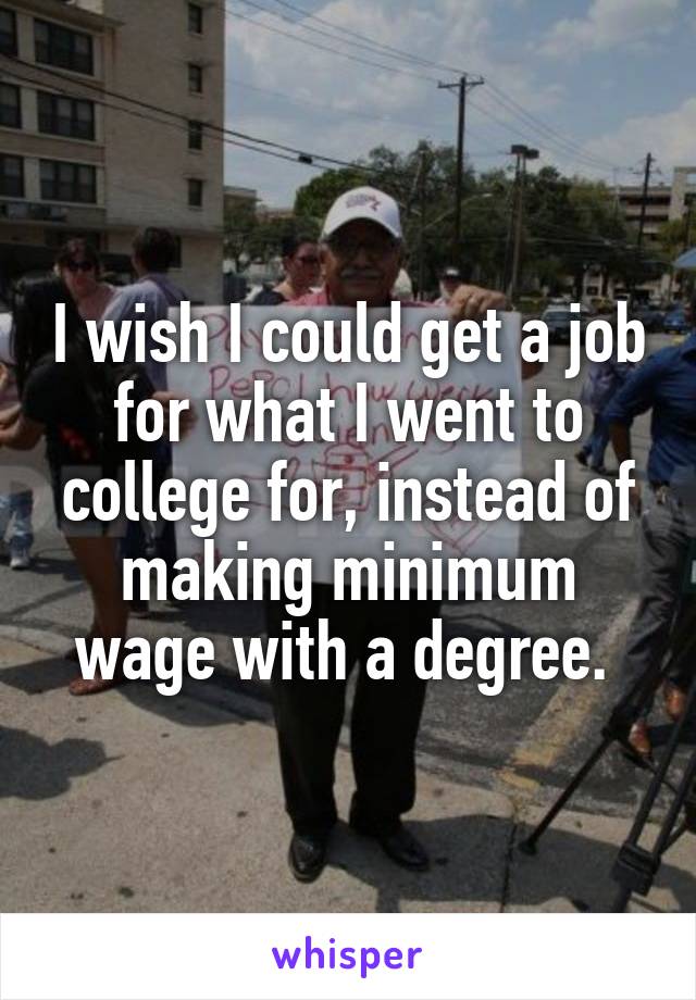 I wish I could get a job for what I went to college for, instead of making minimum wage with a degree. 