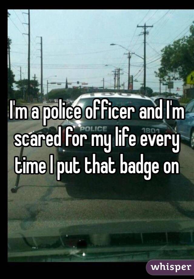 I'm a police officer and I'm scared for my life every time I put that badge on