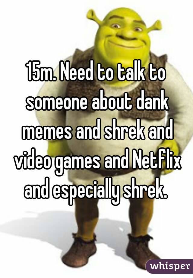 15m. Need to talk to someone about dank memes and shrek and video games and Netflix and especially shrek. 