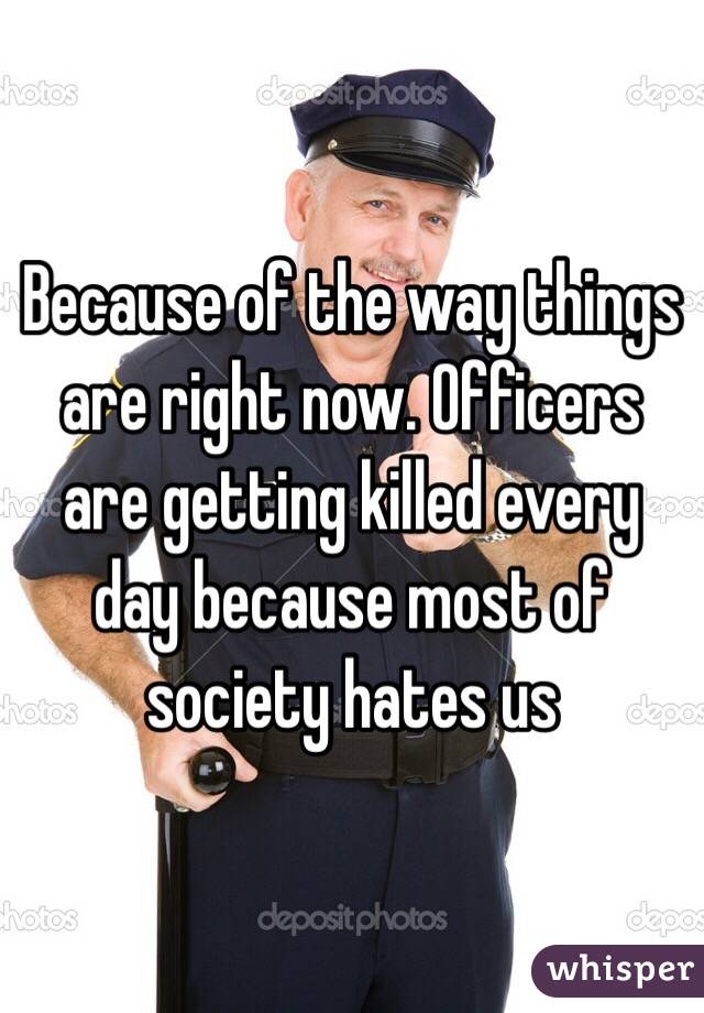 Because of the way things are right now. Officers are getting killed every day because most of society hates us 