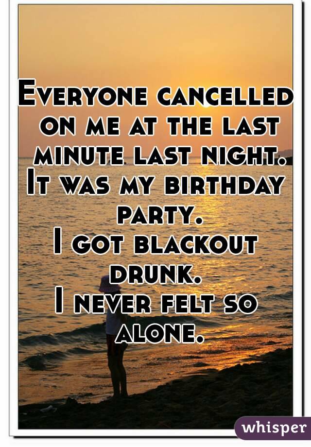 Everyone cancelled on me at the last minute last night.
It was my birthday party.
I got blackout drunk. 
I never felt so alone.