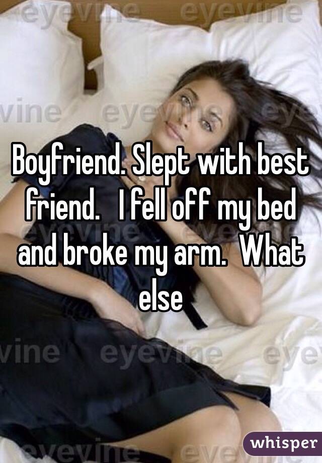 Boyfriend. Slept with best friend.   I fell off my bed and broke my arm.  What else 