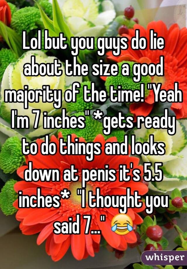 Lol but you guys do lie about the size a good majority of the time! "Yeah I'm 7 inches" *gets ready to do things and looks down at penis it's 5.5 inches*  "I thought you said 7..." 😂