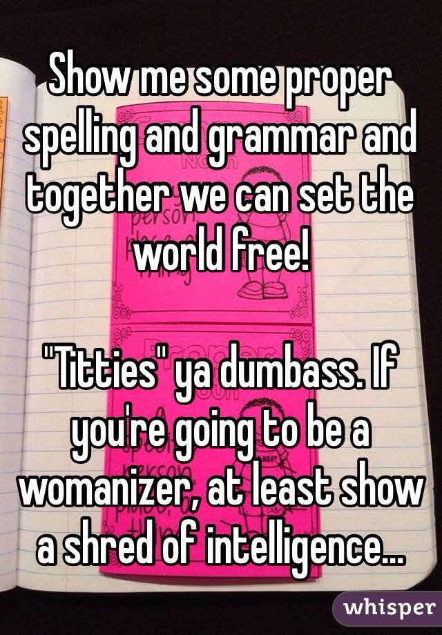 Show Me Some Proper Spelling And Grammar And Together We Can Set The World Free Titties Ya 