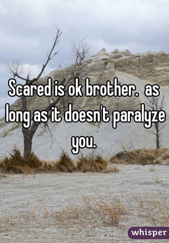 Scared is ok brother.  as long as it doesn't paralyze you. 