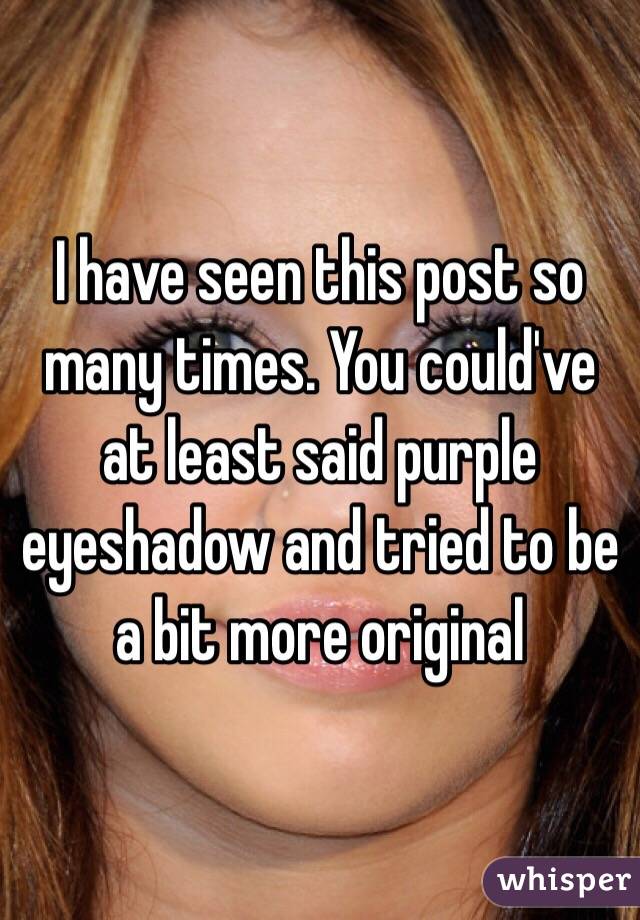 I have seen this post so many times. You could've at least said purple eyeshadow and tried to be a bit more original 