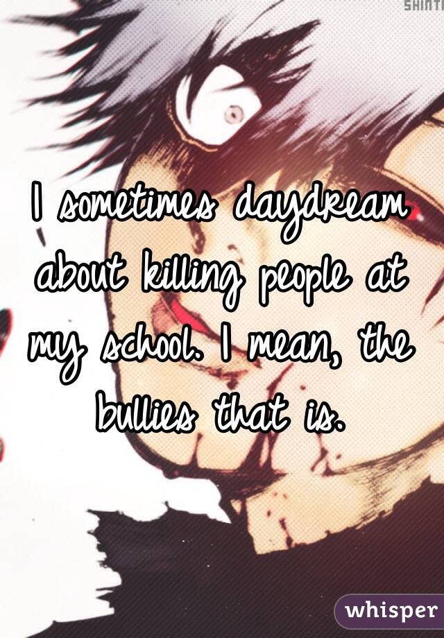 I sometimes daydream about killing people at my school. I mean, the bullies that is.