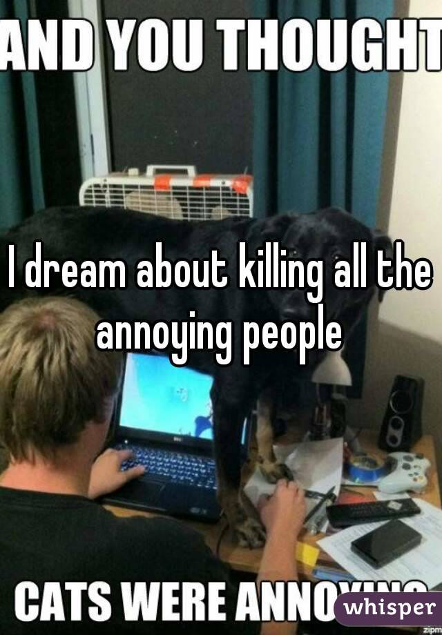 I dream about killing all the annoying people 