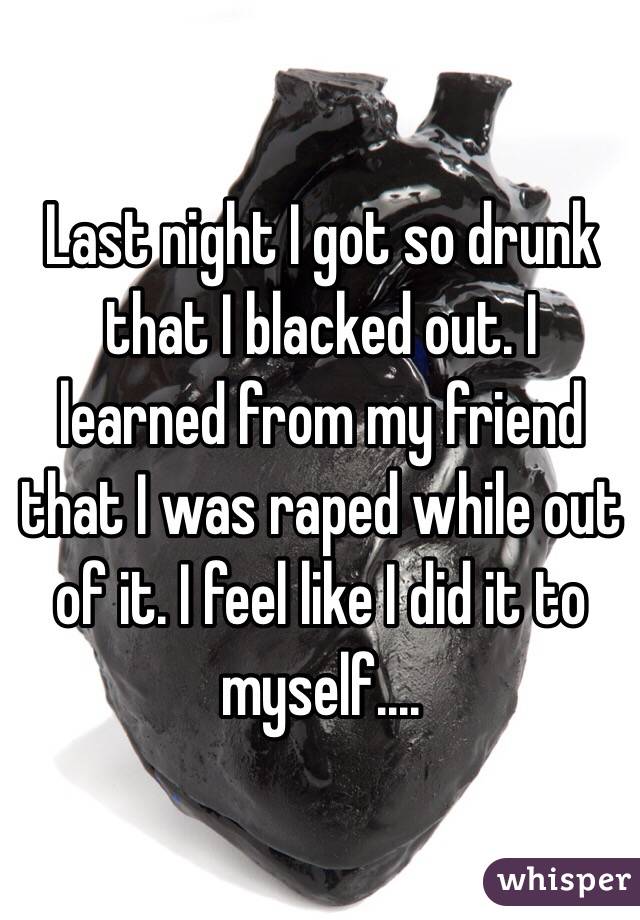 Last night I got so drunk that I blacked out. I learned from my friend that I was raped while out of it. I feel like I did it to myself.... 