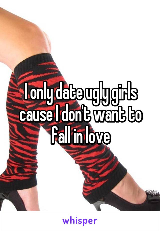 I only date ugly girls cause I don't want to fall in love