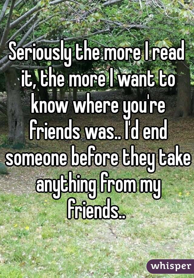 Seriously the more I read it, the more I want to know where you're friends was.. I'd end someone before they take anything from my friends.. 
