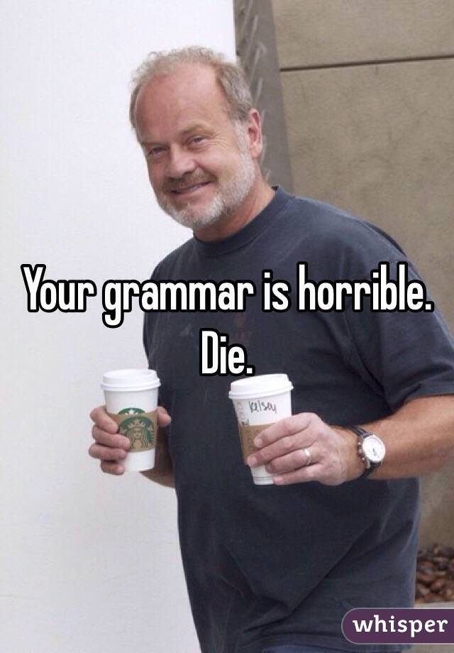 Your grammar is horrible. Die.