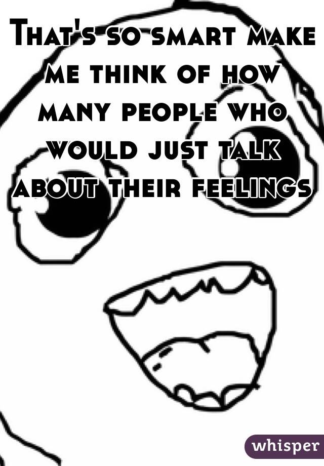 That's so smart make me think of how many people who would just talk about their feelings