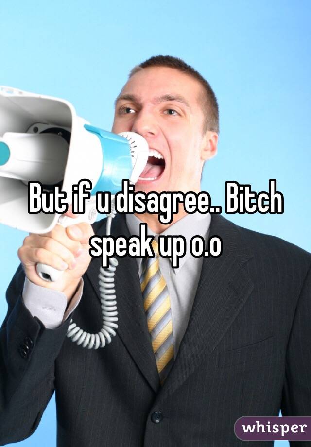 But if u disagree.. Bitch speak up o.o