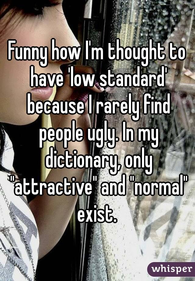 Funny how I'm thought to have 'low standard' because I rarely find people ugly. In my dictionary, only "attractive" and "normal" exist. 