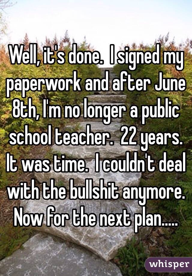 Well, it's done.  I signed my paperwork and after June 8th, I'm no longer a public school teacher.  22 years.  It was time.  I couldn't deal with the bullshit anymore.  Now for the next plan.....