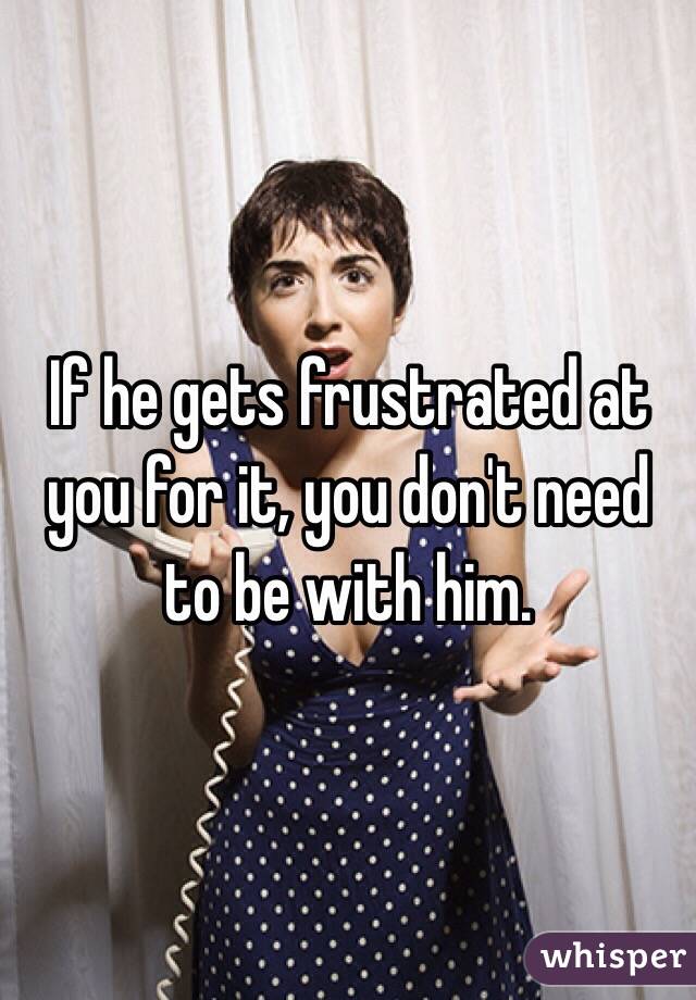 If he gets frustrated at you for it, you don't need to be with him. 