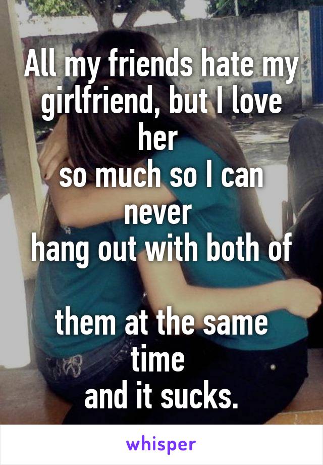 All my friends hate my girlfriend, but I love her 
so much so I can never 
hang out with both of 
them at the same time 
and it sucks.