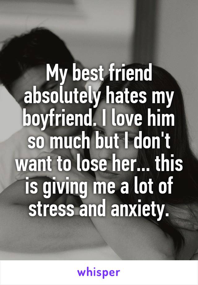 My best friend absolutely hates my boyfriend. I love him so much but I don't want to lose her... this is giving me a lot of stress and anxiety.