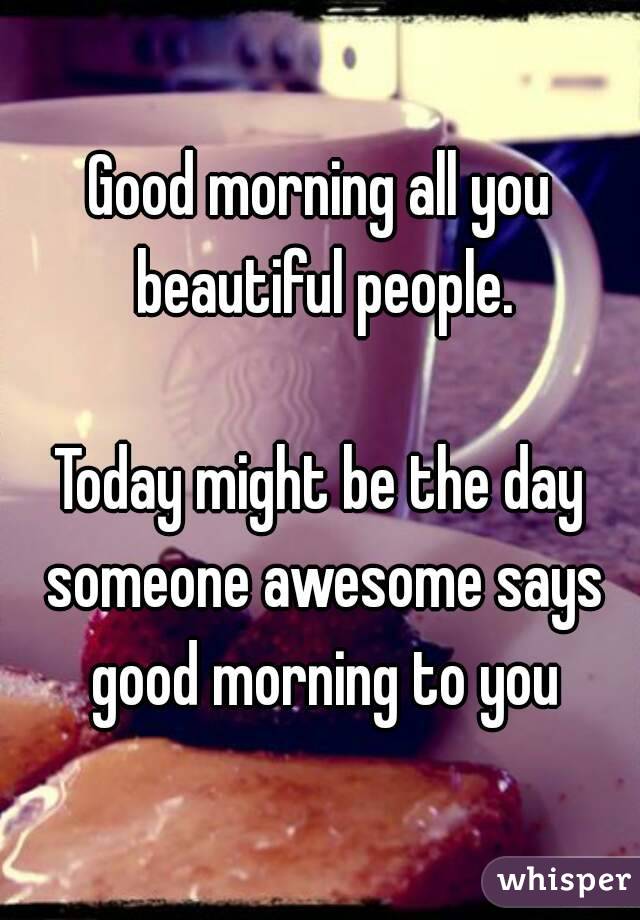 Good morning all you beautiful people.

Today might be the day someone awesome says good morning to you