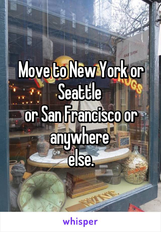 Move to New York or Seattle 
or San Francisco or anywhere 
else.