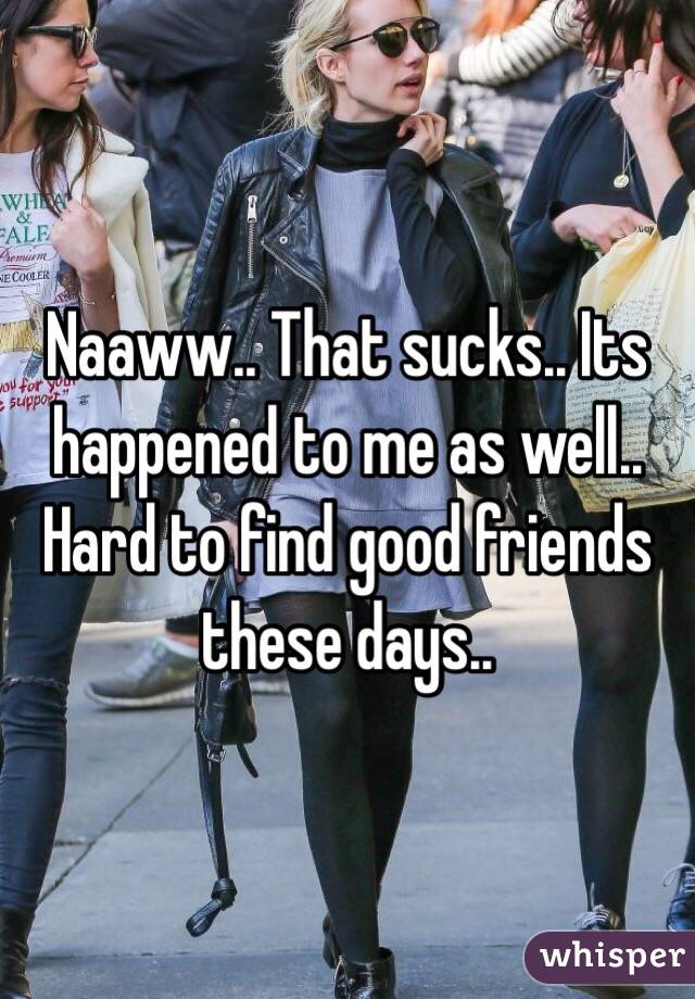 Naaww.. That sucks.. Its happened to me as well.. Hard to find good friends these days..