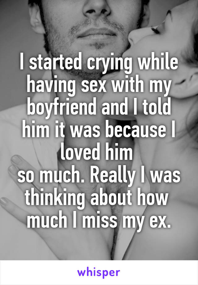 I started crying while having sex with my boyfriend and I told him it was because I loved him 
so much. Really I was thinking about how 
much I miss my ex.