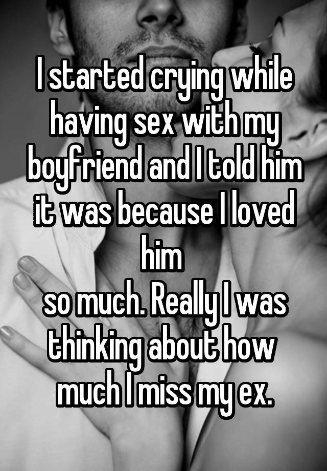 I started crying while having sex with my boyfriend and I told him it was because I loved him so much. Really I was thinking about how much I miss my ex.