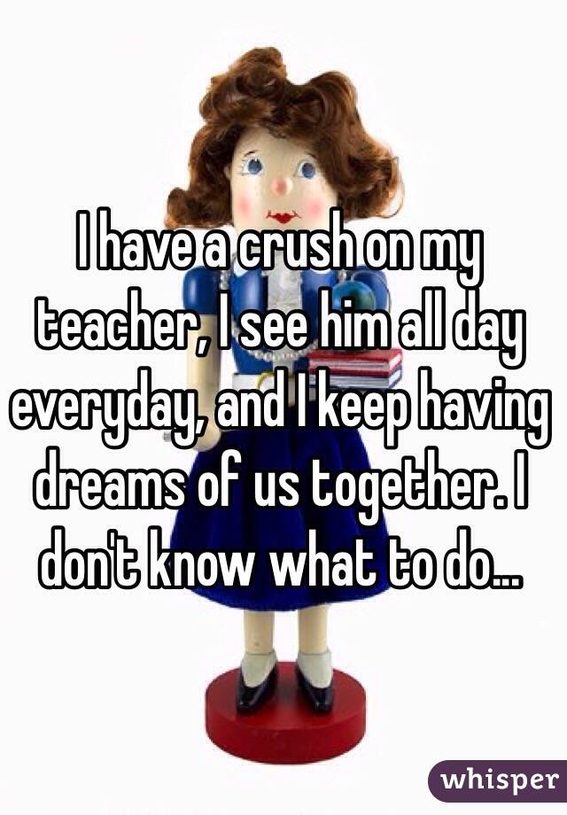 I have a crush on my teacher, I see him all day everyday, and I keep having dreams of us together. I don't know what to do...