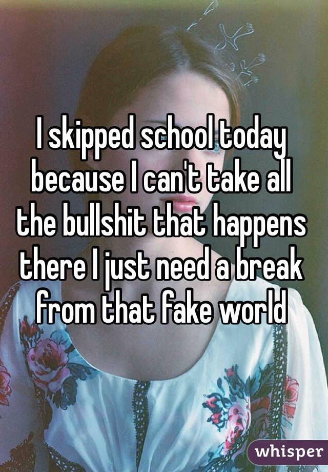I skipped school today because I can't take all 
the bullshit that happens there I just need a break from that fake world 
