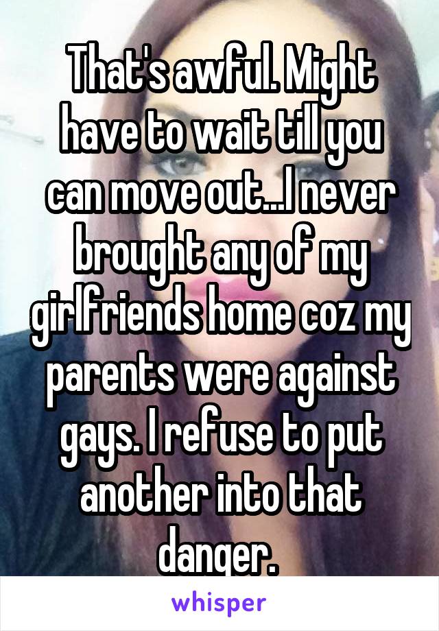 That's awful. Might have to wait till you can move out...I never brought any of my girlfriends home coz my parents were against gays. I refuse to put another into that danger. 